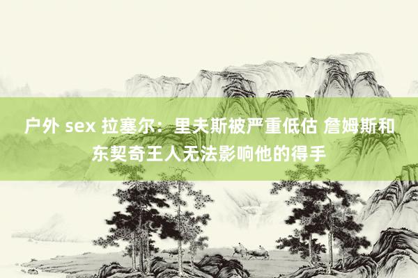 户外 sex 拉塞尔:里夫斯被严重低估 詹姆斯和东契奇王人无法影响他的得手