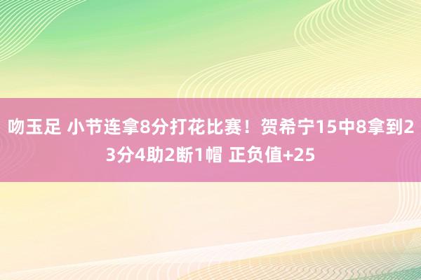 吻玉足 小节连拿8分打花比赛！贺希宁15中8拿到23分4助2断1帽 正负值+25