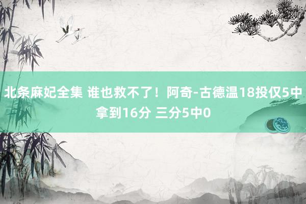 北条麻妃全集 谁也救不了！阿奇-古德温18投仅5中拿到16分 三分5中0