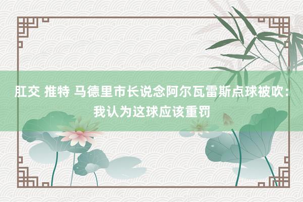 肛交 推特 马德里市长说念阿尔瓦雷斯点球被吹：我认为这球应该重罚
