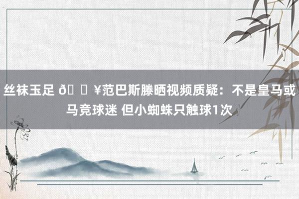 丝袜玉足 💥范巴斯滕晒视频质疑：不是皇马或马竞球迷 但小蜘蛛只触球1次