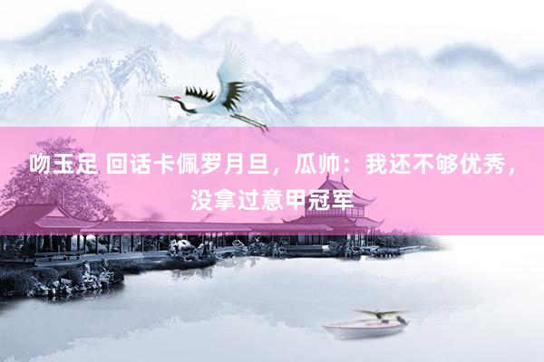 吻玉足 回话卡佩罗月旦,瓜帅:我还不够优秀,没拿过意甲冠军