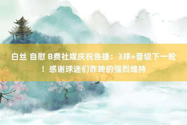 白丝 自慰 B费社媒庆祝告捷：3球+晋级下一轮！感谢球迷们昨晚的强烈维持