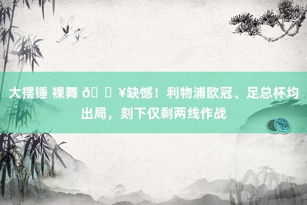 大摆锤 裸舞 😥缺憾！利物浦欧冠、足总杯均出局，刻下仅剩两线作战