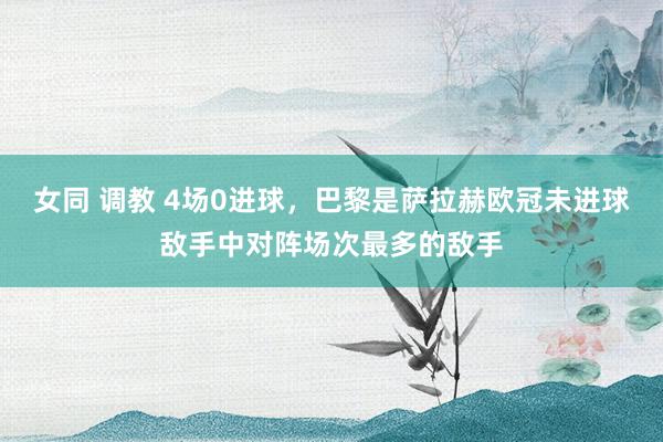 女同 调教 4场0进球，巴黎是萨拉赫欧冠未进球敌手中对阵场次最多的敌手