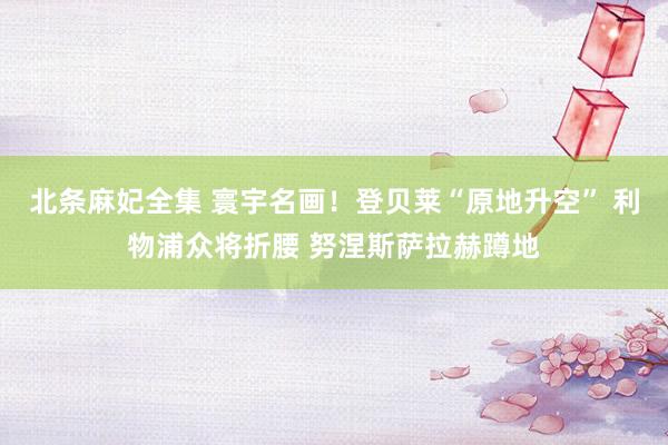 北条麻妃全集 寰宇名画！登贝莱“原地升空” 利物浦众将折腰 努涅斯萨拉赫蹲地