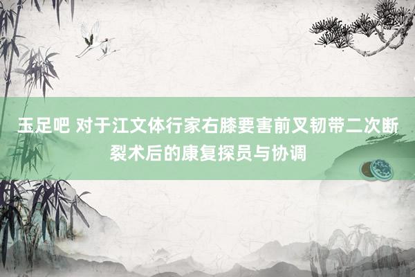 玉足吧 对于江文体行家右膝要害前叉韧带二次断裂术后的康复探员与协调