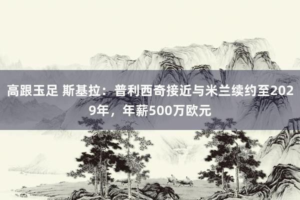 高跟玉足 斯基拉：普利西奇接近与米兰续约至2029年，年薪500万欧元