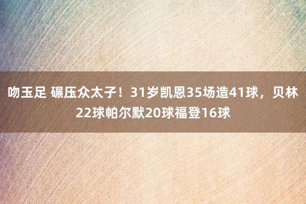 吻玉足 碾压众太子！31岁凯恩35场造41球，贝林22球帕尔默20球福登16球