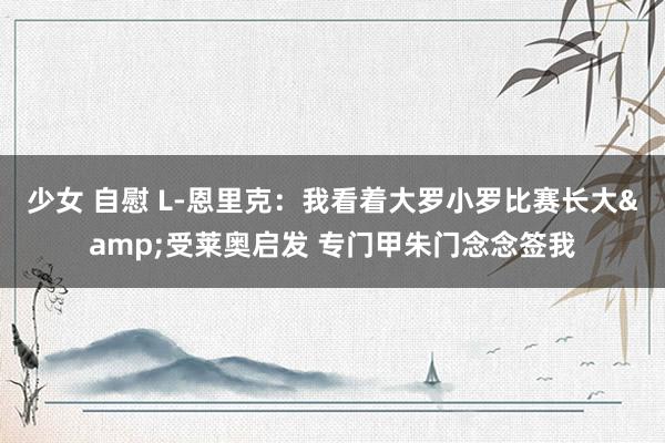 少女 自慰 L-恩里克：我看着大罗小罗比赛长大&受莱奥启发 专门甲朱门念念签我