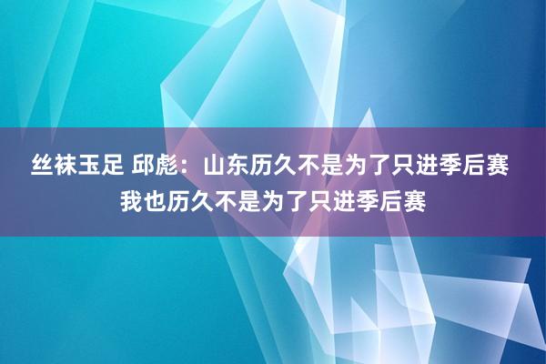 丝袜玉足 邱彪：山东历久不是为了只进季后赛 我也历久不是为了只进季后赛