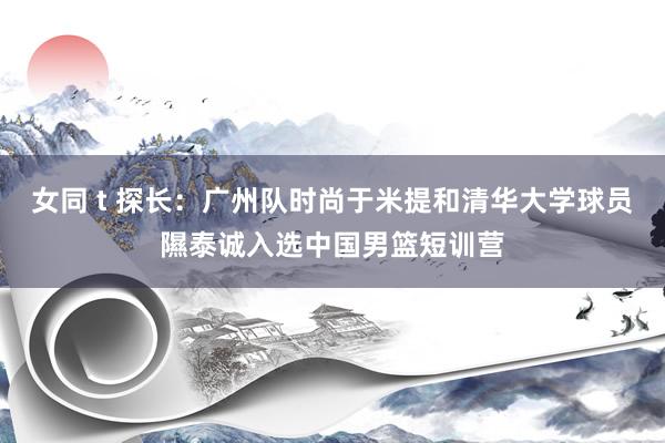 女同 t 探长：广州队时尚于米提和清华大学球员隰泰诚入选中国男篮短训营