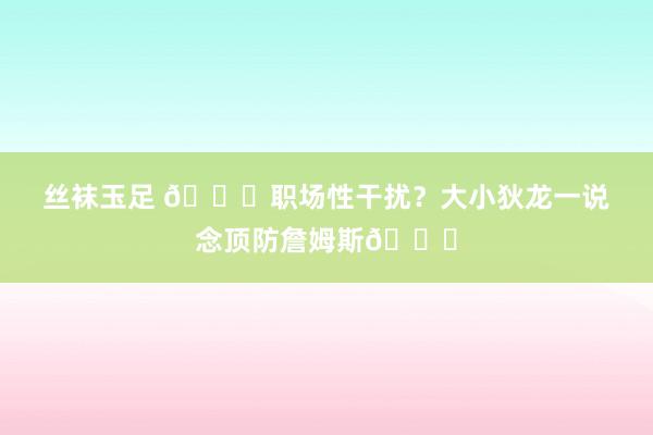 丝袜玉足 🙈职场性干扰？大小狄龙一说念顶防詹姆斯😂