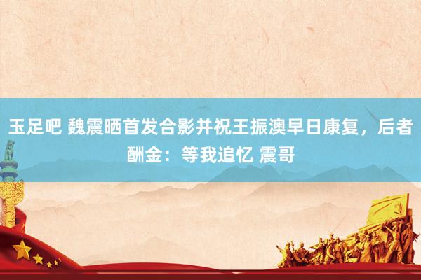 玉足吧 魏震晒首发合影并祝王振澳早日康复，后者酬金：等我追忆 震哥