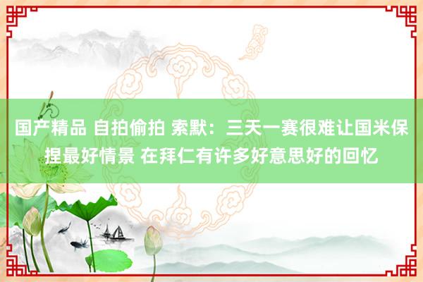 国产精品 自拍偷拍 索默：三天一赛很难让国米保捏最好情景 在拜仁有许多好意思好的回忆