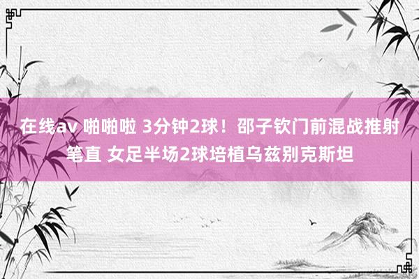 在线av 啪啪啦 3分钟2球！邵子钦门前混战推射笔直 女足半场2球培植乌兹别克斯坦