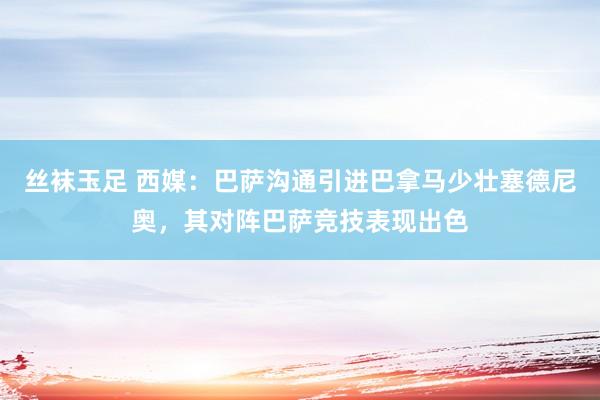 丝袜玉足 西媒:巴萨沟通引进巴拿马少壮塞德尼奥,其对阵巴萨竞技表现出色