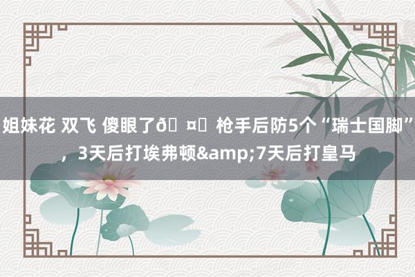 姐妹花 双飞 傻眼了🤕枪手后防5个“瑞士国脚”，3天后打埃弗顿&7天后打皇马