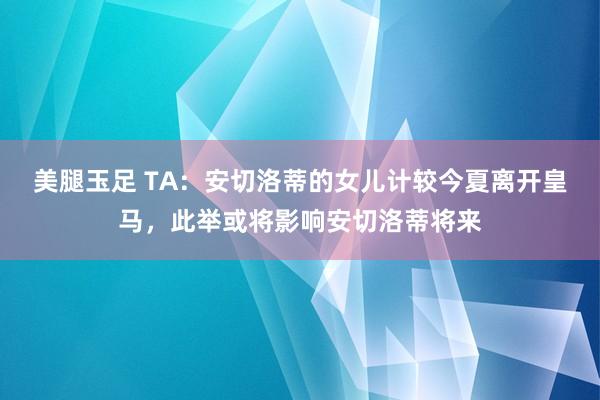 美腿玉足 TA:安切洛蒂的女儿计较今夏离开皇马,此举或将影响安切洛蒂将来